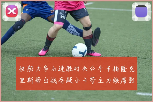 快船力争七连胜对决公牛卡梅隆克里斯蒂出战存疑小卡等主力缺席影响比赛走势