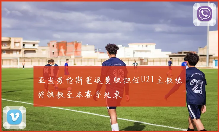 亚当劳伦斯重返曼联担任U21主教练将执教至本赛季结束