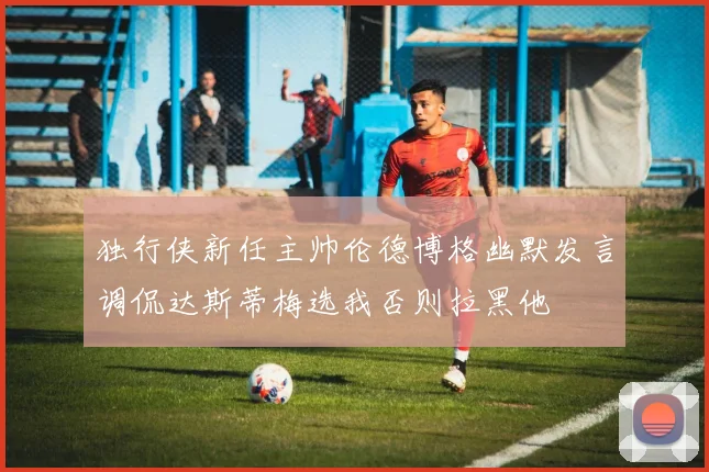 独行侠新任主帅伦德博格幽默发言调侃达斯蒂梅选我否则拉黑他