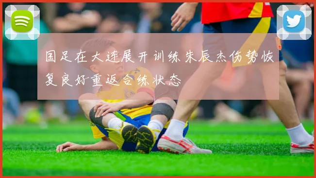 国足在大连展开训练朱辰杰伤势恢复良好重返合练状态