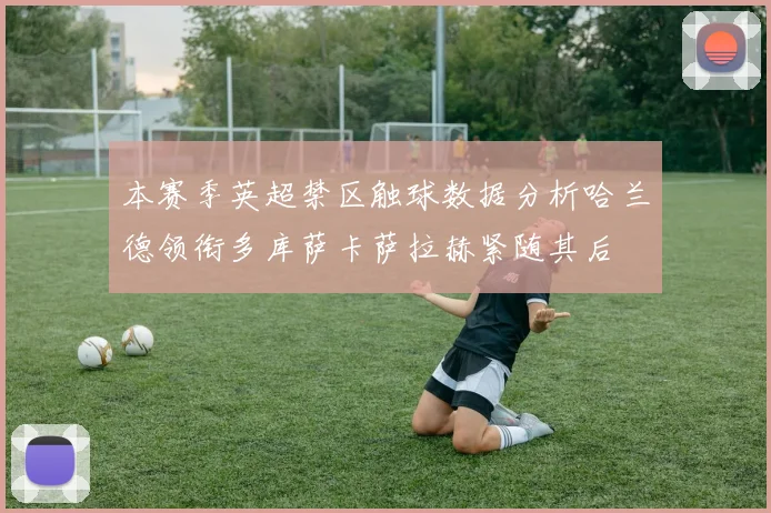 本赛季英超禁区触球数据分析哈兰德领衔多库萨卡萨拉赫紧随其后
