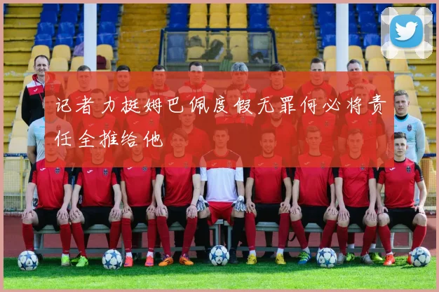 记者力挺姆巴佩度假无罪何必将责任全推给他