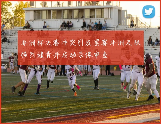 非洲杯决赛冲突引发罢赛非洲足联强烈谴责并启动录像审查