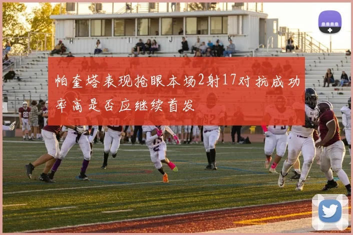 帕奎塔表现抢眼本场2射17对抗成功率高是否应继续首发