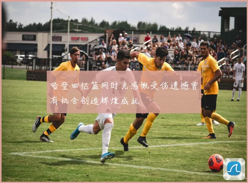 哈登回忆篮网时光感慨受伤遗憾曾有机会创造辉煌成就