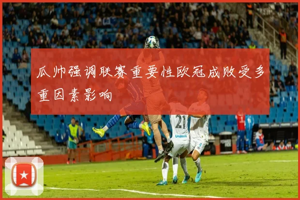 瓜帅强调联赛重要性欧冠成败受多重因素影响