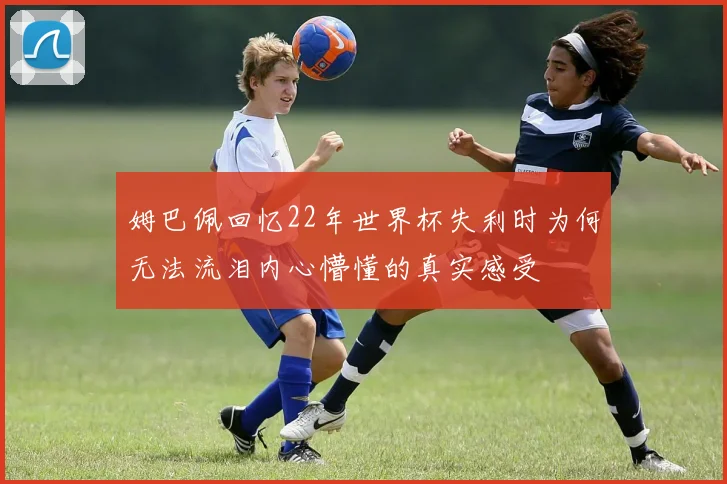 姆巴佩回忆22年世界杯失利时为何无法流泪内心懵懂的真实感受