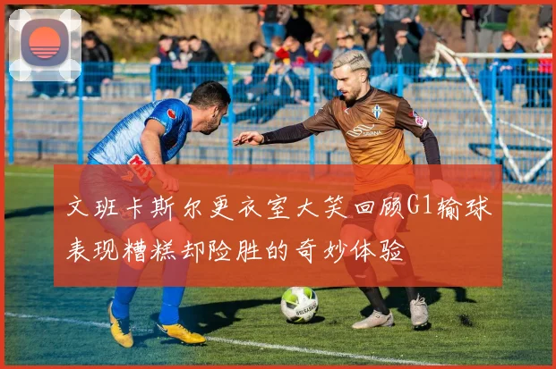 文班卡斯尔更衣室大笑回顾G1输球表现糟糕却险胜的奇妙体验