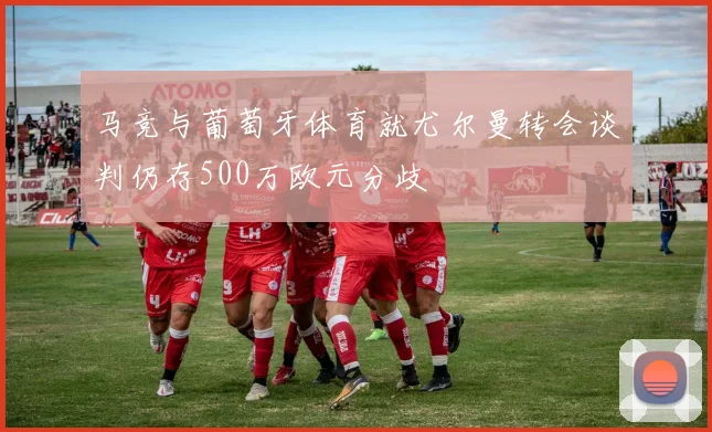 马竞与葡萄牙体育就尤尔曼转会谈判仍存500万欧元分歧