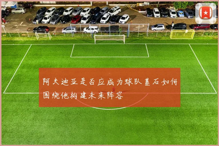 阿夫迪亚是否应成为球队基石如何围绕他构建未来阵容