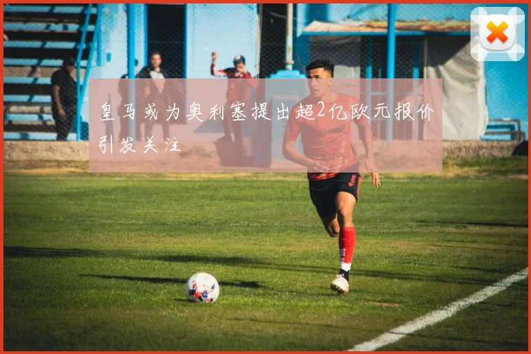 皇马或为奥利塞提出超2亿欧元报价引发关注