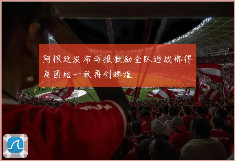 阿根廷发布海报激励全队迎战佛得角团结一致再创辉煌