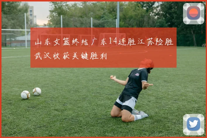 山东女篮终结广东14连胜江苏险胜武汉收获关键胜利