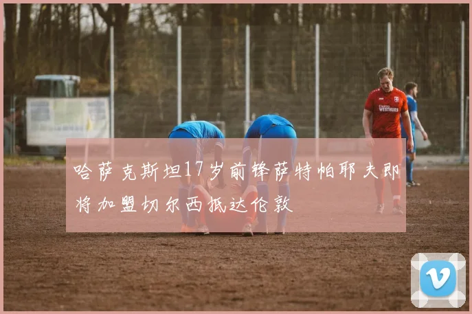 哈萨克斯坦17岁前锋萨特帕耶夫即将加盟切尔西抵达伦敦