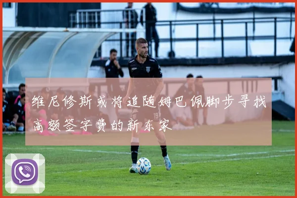 维尼修斯或将追随姆巴佩脚步寻找高额签字费的新东家