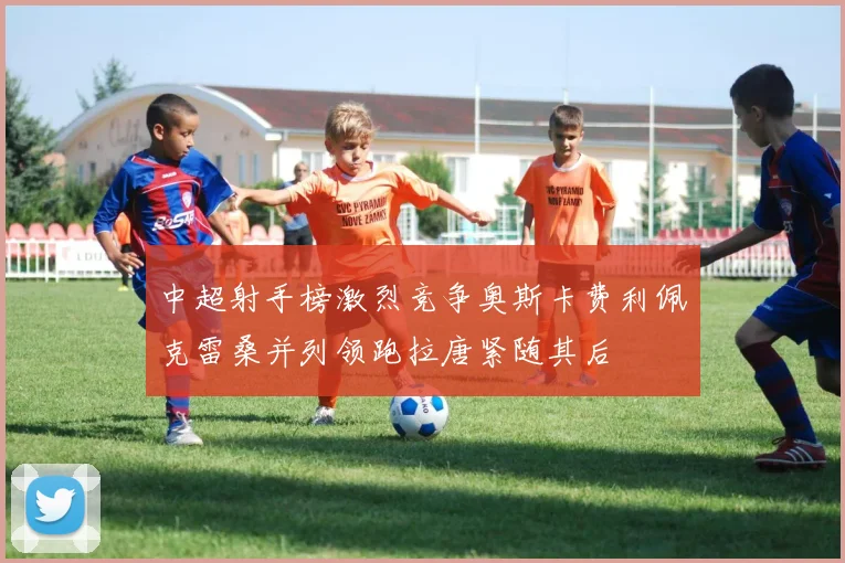 中超射手榜激烈竞争奥斯卡费利佩克雷桑并列领跑拉唐紧随其后