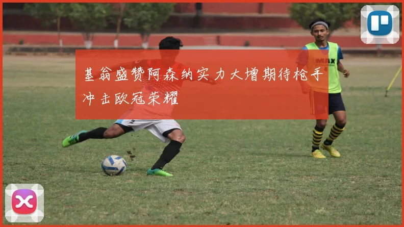 基翁盛赞阿森纳实力大增期待枪手冲击欧冠荣耀
