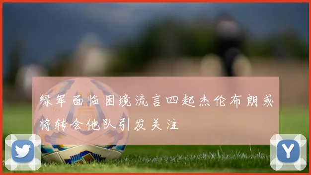 绿军面临困境流言四起杰伦布朗或将转会他队引发关注