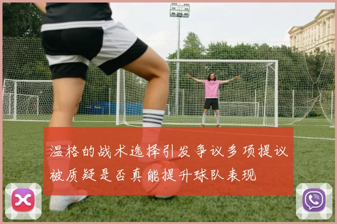 温格的战术选择引发争议多项提议被质疑是否真能提升球队表现