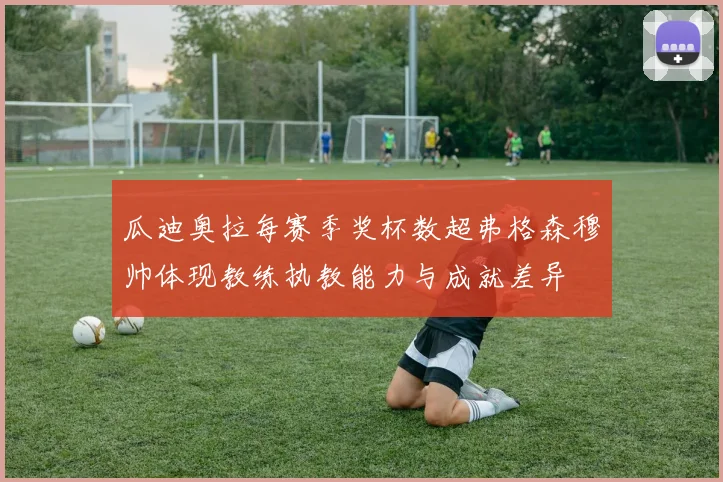 瓜迪奥拉每赛季奖杯数超弗格森穆帅体现教练执教能力与成就差异