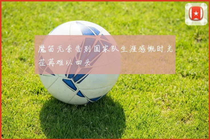 魔笛无奈告别国家队生涯感慨时光荏苒难以回头